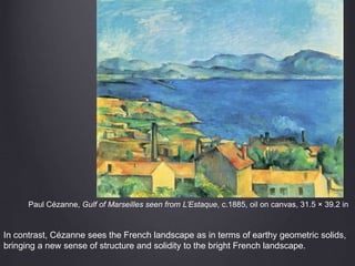 Paul Cézanne, Gulf of Marseilles seen from L’Estaque, c.1885, oil on canvas, 31.5 × 39.2 in
In contrast, Cézanne sees the French landscape as in terms of earthy geometric solids,
bringing a new sense of structure and solidity to the bright French landscape.
 