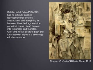 Picasso, Portrait of Wilhelm Uhde, 1910
Catalan artist Pablo PICASSO
had no difficulty painting
representational pictures,
abstractions, and everything in
between. Here he fragments the
portrait of one of his art dealers
into rectangles and triangles.
Over time he will oscillate back and
forth between styles in a seemingly
effortless manner.
 
