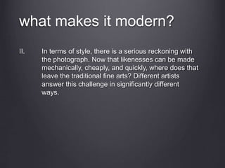 what makes it modern?
II. In terms of style, there is a serious reckoning with
the photograph. Now that likenesses can be made
mechanically, cheaply, and quickly, where does that
leave the traditional fine arts? Different artists
answer this challenge in significantly different
ways.
 