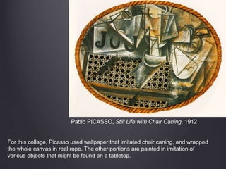 Pablo PICASSO, Still Life with Chair Caning, 1912
For this collage, Picasso used wallpaper that imitated chair caning, and wrapped
the whole canvas in real rope. The other portions are painted in imitation of
various objects that might be found on a tabletop.
 