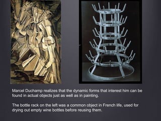 Marcel Duchamp realizes that the dynamic forms that interest him can be
found in actual objects just as well as in painting.
The bottle rack on the left was a common object in French life, used for
drying out empty wine bottles before reusing them.
 