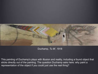 Duchamp, Tu M’, 1918
This painting of Duchamp's plays with illusion and reality, including a found object that
sticks directly out of the painting. The question Duchamp asks here: why paint a
representation of the object if you could just use the real thing?
 