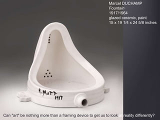 Marcel DUCHAMP
Fountain
1917/1964
glazed ceramic, paint
15 x 19 1/4 x 24 5/8 inches
Can "art" be nothing more than a framing device to get us to look at reality differently?
 