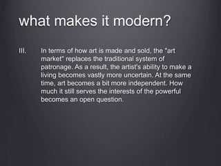 what makes it modern?
III. In terms of how art is made and sold, the "art
market" replaces the traditional system of
patronage. As a result, the artist's ability to make a
living becomes vastly more uncertain. At the same
time, art becomes a bit more independent. How
much it still serves the interests of the powerful
becomes an open question.
 
