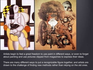 Artists begin to feel a great freedom to use paint in different ways, or even to forget
about painting and use pictures clipped from magazines to express their ideas.
There are many different ways to put a recognizable figure together, and artists are
drawn to the challenge of finding new methods rather than relying on the old ones.
 