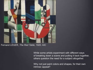 Fernand LÉGER, The Red Table, 1920. AIC
While some artists experiment with different ways
of breaking down a scene and putting it back together,
others question the need for a subject altogether.
Why not just paint colors and shapes, for their own
intrinsic appeal?
 
