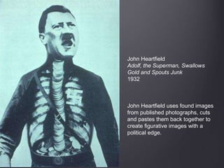 John Heartfield
Adolf, the Superman, Swallows
Gold and Spouts Junk
1932
John Heartfield uses found images
from published photographs, cuts
and pastes them back together to
create figurative images with a
political edge.
 
