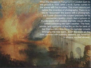 When the Houses of Parliament in London burn to
the ground in 1835, artist J.M.W. Turner rushes to
the scene with his brushes. This event occurs just
before the invention of photography. There is no
way to "document" the scene with a photograph,
but Turner chooses the subject precisely for its
momentary quality—much like a typhoon or
thunderstorm that creates dramatic visual effects
before subsiding into calm weather. The heat,
smoke, and confusion of the fire on the far bank of
the Thames are mirrored by the agitated crowds
thronging the near bank,. Even the boats on the
river, jammed with curiosity seekers, are rendered
in choppy, excited strokes.
 