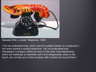 Salvador DALI, Lobster Telephone, 1936
“I do not understand why, when I ask for a grilled lobster in a restaurant, I
am never served a cooked telephone; I do not understand why
champagne is always chilled and why on the other hand telephones,
which are habitually so frightfully warm and disagreeably sticky to the
touch, are not also put in silver buckets with crushed ice around them.”
 
