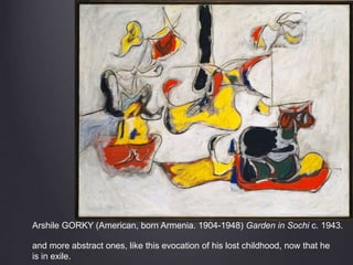 Arshile GORKY (American, born Armenia. 1904-1948) Garden in Sochi c. 1943.
and more abstract ones, like this evocation of his lost childhood, now that he
is in exile.
 