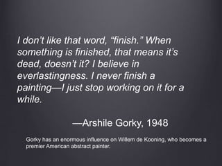 I don’t like that word, “finish.” When
something is finished, that means it’s
dead, doesn’t it? I believe in
everlastingness. I never finish a
painting—I just stop working on it for a
while.
—Arshile Gorky, 1948
Gorky has an enormous influence on Willem de Kooning, who becomes a
premier American abstract painter.
 