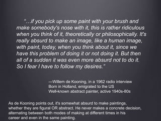 “…if you pick up some paint with your brush and
make somebody's nose with it, this is rather ridiculous
when you think of it, theoretically or philosophically. It's
really absurd to make an image, like a human image,
with paint, today, when you think about it, since we
have this problem of doing it or not doing it. But then
all of a sudden it was even more absurd not to do it.
So I fear I have to follow my desires.”
—Willem de Kooning, in a 1962 radio interview
Born in Holland, emigrated to the US
Well-known abstract painter, active 1940s-80s
As de Kooning points out, it's somewhat absurd to make paintings,
whether they are figural OR abstract. He never makes a concrete decision,
alternating between both modes of making at different times in his
career and even in the same painting.
 