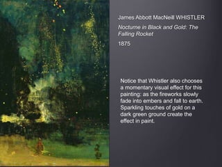 James Abbott MacNeill WHISTLER
Nocturne in Black and Gold: The
Falling Rocket
1875
Notice that Whistler also chooses
a momentary visual effect for this
painting: as the fireworks slowly
fade into embers and fall to earth.
Sparkling touches of gold on a
dark green ground create the
effect in paint.
 