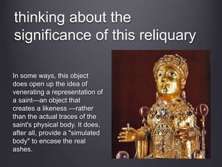 thinking about the
significance of this reliquary
In some ways, this object
does open up the idea of
venerating a representation of
a saint—an object that
creates a likeness —rather
than the actual traces of the
saint's physical body. It does,
after all, provide a "simulated
body" to encase the real
ashes.
 