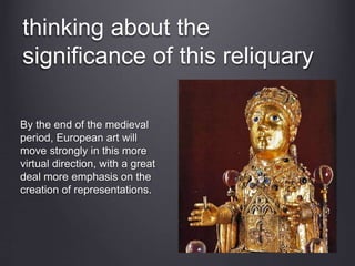 thinking about the
significance of this reliquary
By the end of the medieval
period, European art will
move strongly in this more
virtual direction, with a great
deal more emphasis on the
creation of representations.
 