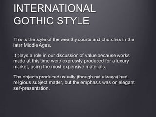 INTERNATIONAL
GOTHIC STYLE
This is the style of the wealthy courts and churches in the
later Middle Ages.
It plays a role in our discussion of value because works
made at this time were expressly produced for a luxury
market, using the most expensive materials.
The objects produced usually (though not always) had
religious subject matter, but the emphasis was on elegant
self-presentation.
 
