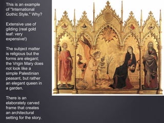 This is an example
of "International
Gothic Style." Why?
Extensive use of
gilding (real gold
leaf: very
expensive!)
The subject matter
is religious but the
forms are elegant;
the Vrigin Mary does
not look like a
simple Palestinian
peasant, but rather
an elegant queen in
a garden.
There is an
elaborately carved
frame that creates
an architectural
setting for the story.
 
