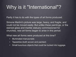 Why is it "International"?
Partly it has to do with the types of art forms produced.
Simone Martini's picture was large, heavy, and fragile, and
could not be moved easily. But unlike these paintings, or the
stained glass and marble statuary commissioned for
churches, new art forms began to arise in this period.
What new art forms were produced at this time?
• Illuminated manuscripts
• Tapestries (both woven and painted)
• Small luxurious objects that could be tucked into luggage.
 