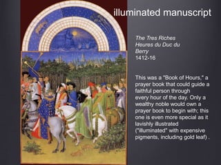 The Tres Riches
Heures du Duc du
Berry
1412-16
This was a "Book of Hours," a
prayer book that could guide a
faithful person through
every hour of the day. Only a
wealthy noble would own a
prayer book to begin with; this
one is even more special as it
lavishly illustrated
("illuminated" with expensive
pigments, including gold leaf) .
illuminated manuscript
 