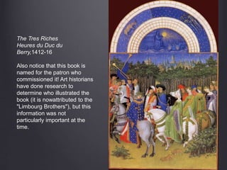 The Tres Riches
Heures du Duc du
Berry,1412-16
Also notice that this book is
named for the patron who
commissioned it! Art historians
have done research to
determine who illustrated the
book (it is nowattributed to the
"Limbourg Brothers"), but this
information was not
particularly important at the
time.
 