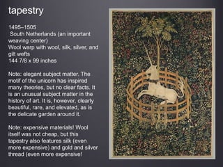tapestry
1495–1505
South Netherlands (an important
weaving center)
Wool warp with wool, silk, silver, and
gilt wefts
144 7/8 x 99 inches
Note: elegant subject matter. The
motif of the unicorn has inspired
many theories, but no clear facts. It
is an unusual subject matter in the
history of art. It is, however, clearly
beautiful, rare, and elevated, as is
the delicate garden around it.
Note: expensive materials! Wool
itself was not cheap, but this
tapestry also features silk (even
more expensive) and gold and silver
thread (even more expensive!
 