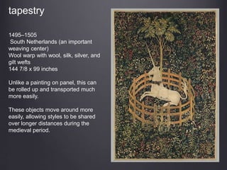 tapestry
1495–1505
South Netherlands (an important
weaving center)
Wool warp with wool, silk, silver, and
gilt wefts
144 7/8 x 99 inches
Unlike a painting on panel, this can
be rolled up and transported much
more easily.
These objects move around more
easily, allowing styles to be shared
over longer distances during the
medieval period.
 