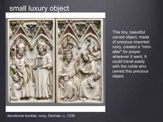 devotional booklet, ivory, German, c. 1330
This tiny, beautiful
carved object, made
of precious imported
ivory, created a "mini-
altar" for prayer
wherever it went. It
could travel easily
with the noble who
owned this precious
object.
small luxury object
 