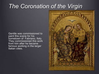 The Coronation of the Virgin
Gentile was commissioned to
paint this scene for his
hometown of Fabriano, Italy.
They commissioned this work
from him after he became
famous working in the larger
Italian cities.
 