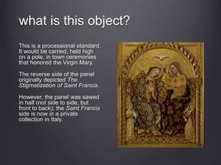 what is this object?
This is a processional standard.
It would be carried, held high
on a pole, in town ceremonies
that honored the Virgin Mary.
The reverse side of the panel
originally depicted The
Stigmatization of Saint Francis.
However, the panel was sawed
in half (not side to side, but
front to back); the Saint Francis
side is now in a private
collection in Italy.
 