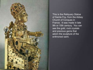 This is the Reliquary Statue
of Sainte Foy, from the Abbey
Church of Conques in
France. It was made in late
9th or 10th century. You can
see the gold, rock crystals
and precious gems that
adorn the sculpture of the
enthroned saint.
 