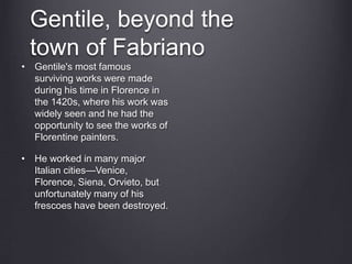 Gentile, beyond the
town of Fabriano
• Gentile's most famous
surviving works were made
during his time in Florence in
the 1420s, where his work was
widely seen and he had the
opportunity to see the works of
Florentine painters.
• He worked in many major
Italian cities—Venice,
Florence, Siena, Orvieto, but
unfortunately many of his
frescoes have been destroyed.
 