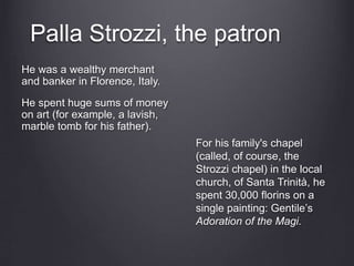Palla Strozzi, the patron
He was a wealthy merchant
and banker in Florence, Italy.
He spent huge sums of money
on art (for example, a lavish,
marble tomb for his father).
For his family's chapel
(called, of course, the
Strozzi chapel) in the local
church, of Santa Trinità, he
spent 30,000 florins on a
single painting: Gentile’s
Adoration of the Magi.
 