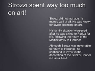 Strozzi spent way too much
on art!
Strozzi did not manage his
money well at all. He was known
for lavish spending on art.
His family situation worsened
after he was exiled to Padua for
life, following the return of the
Medici family to Florence.
Although Strozzi was never able
to return to Florence, he
continued to invest in the
decoration of the Strozzi Chapel
in Santa Trinit
 
