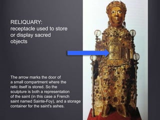 RELIQUARY:
receptacle used to store
or display sacred
objects
The arrow marks the door of
a small compartment where the
relic itself is stored. So the
sculpture is both a representation
of the saint (in this case a French
saint named Sainte-Foy), and a storage
container for the saint's ashes.
 