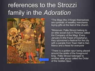 references to the Strozzi
family in the Adoration
*The Magi (the 3 Kings) themselves
are symbolic of wealthy merchants
laying gifts at the feet of the church.
*Moreover, Palla Strozzi belong to
an elite social club in Florence called
the Company of the Magi. Every
January 6 (the Feast of Epiphany),
they sponsored a festival for the city
with a parade from Town Hall to San
Marco and a feast for everyone
*There is a golden spur being placed
around the ankle of the foreground
king. Palla Strozzi belonged to
another elite group called the Order
of the Golden Spur.
 