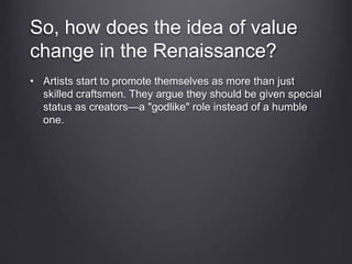 So, how does the idea of value
change in the Renaissance?
• Artists start to promote themselves as more than just
skilled craftsmen. They argue they should be given special
status as creators—a "godlike" role instead of a humble
one.
 