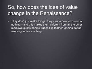 So, how does the idea of value
change in the Renaissance?
• They don't just make things, they create new forms out of
nothing—and this makes them different from all the other
medieval guilds handle trades like leather tanning, fabric
weaving, or ironsmithing.
 
