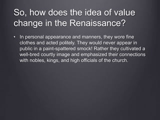 So, how does the idea of value
change in the Renaissance?
• In personal appearance and manners, they wore fine
clothes and acted politely. They would never appear in
public in a paint-spattered smock! Rather they cultivated a
well-bred courtly image and emphasized their connections
with nobles, kings, and high officials of the church.
 