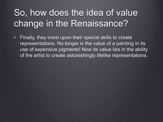 So, how does the idea of value
change in the Renaissance?
• Finally, they insist upon their special skills to create
representations. No longer is the value of a painting in its
use of expensive pigments! Now its value lies in the ability
of the artist to create astonishingly lifelike representations.
 