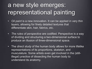 a new style emerges:
representational painting
• Oil paint is a new innovation. It can be applied in very thin
layers, allowing for finely detailed textures that
differentiate skin, hair, fabrics, etc.
• The rules of perspective are codified. Perspective is a way
of dividing and structuring a two-dimensional surface to
produce an illusion of three-dimensional space.
• The direct study of the human body allows for more lifelike
representations of its proportions, skeleton, and
musculature. Some artists even get involved in the (still-
illegal) practice of dissecting the human body to
understand its anatomy.
 