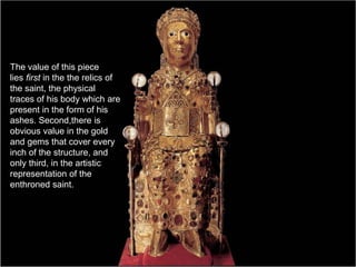 The value of this piece
lies first in the the relics of
the saint, the physical
traces of his body which are
present in the form of his
ashes. Second,there is
obvious value in the gold
and gems that cover every
inch of the structure, and
only third, in the artistic
representation of the
enthroned saint.
 