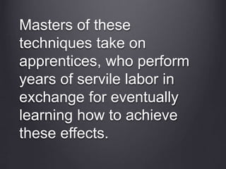 Masters of these
techniques take on
apprentices, who perform
years of servile labor in
exchange for eventually
learning how to achieve
these effects.
 