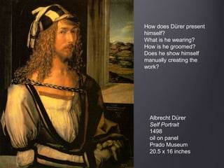 Albrecht Dürer
Self Portrait
1498
oil on panel
Prado Museum
20.5 x 16 inches
How does Dürer present
himself?
What is he wearing?
How is he groomed?
Does he show himself
manually creating the
work?
 