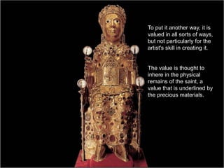 To put it another way, it is
valued in all sorts of ways,
but not particularly for the
artist's skill in creating it.
The value is thought to
inhere in the physical
remains of the saint, a
value that is underlined by
the precious materials.
 