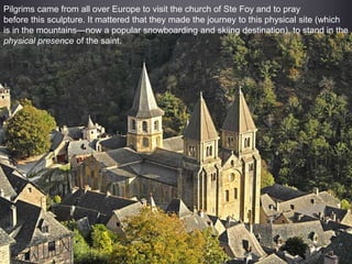 Pilgrims came from all over Europe to visit the church of Ste Foy and to pray
before this sculpture. It mattered that they made the journey to this physical site (which
is in the mountains—now a popular snowboarding and skiing destination), to stand in the
physical presence of the saint.
 