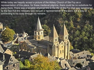 While today we happily accept a picture of the Abbey Church of Ste Foy as a
representation of this place, for these medieval pilgrims, there could be no substitute for
being there. There was a tangible physical link to the life of Ste Foy that was established
by the fact that the reliquary was not just a representation of the saint, but a way of
connecting to his body through his remains.
 