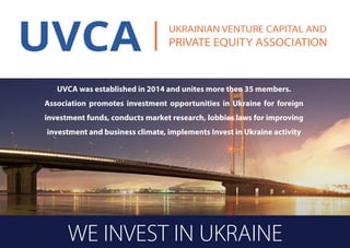 WE INVEST IN UKRAINE
UVCA was established in 2014 and unites more then 35 members.
Association promotes investment opportunities in Ukraine for foreign
investment funds, conducts market research, lobbies laws for improving
investment and business climate, implements Invest in Ukraine activity
 