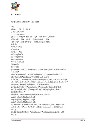 14EGCEE037 Page 9
PROGRAM
%NEWTON RAPHSON METHOD
clc;
gbus = [1 2.0 1.0 0.0 0.0
2 0.0 0.0 0.5 1.0
3 1.5 0.6 0.0 0.0];
ybus = [5.882-j*23.528 -2.941+j*11.764 -2.941+j*11.764
-2.941+j*11.764 5.882-j*23.528 -2.941+j*11.764
-2.941+j*11.764 -2.941+j*11.764 5.882-j*23.528];
t= 0.001
v1=1.04+j*0;
v2=1+j*0;
v3=1.04+j*0;
del3=angle(v3);
del1=angle(v1);
del2=angle(v2);
%abs(ybus(2,1))
%abs(v2)
for i=1:10
p2=(abs(v2)*abs(v1)*abs(ybus(2,1))*cos((angle(ybus(2,1)))+del1-del2))
+abs(v2)*
abs(v2)*abs(ybus(2,2))*cos((angle(ybus(2,2))))+(abs(v2)*abs(v3)*
abs(ybus(2,3))*cos((angle(ybus(2,3))+del3-del2));
q2=-(abs(v2)*abs(v1)*abs(ybus(2,1))*sin((angle(ybus(2,1)))+del1-del2))-
abs(v2)*abs(v2)*abs(ybus(2,2))*sin((angle(ybus(2,2))))-(abs(v2)*abs(v3)*
abs(ybus(2,3))*sin((angle(ybus(2,3)))+del3-del2));
p3=(abs(v3)*abs(v1)*abs(ybus(3,1))*cos((angle(ybus(3,1)))+del1-
del3))+abs(v3)*abs(v3)*abs(ybus(3,3))*cos((angle(ybus(3,3))))+
(abs(v2)*abs(v3)*
abs(ybus(3,2))*cos((angle(ybus(3,2)))+del2-del3));
delp20=gbus(2,4)-gbus(2,2)-p2;
delp30=gbus(3,4)-gbus(3,2)-p3;
delq20=gbus(2,5)-gbus(2,3)-q2;
J(1,1)=(abs(v2)*abs(v1)*abs(ybus(2,1))*sin((angle(ybus(2,1)))+del1-
del2))+(abs(v2)*abs(v3)*abs(ybus(2,3))*sin((angle(ybus(2,3)))+del3-
del2));
J(1,2)=-(abs(v2)*abs(v3)*abs(ybus(2,3))*sin((angle(ybus(2,3)))+del3-
del2));
 