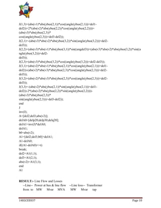 14EGCEE037 Page 10
J(1,3)=(abs(v1)*abs(ybus(2,1))*cos((angle(ybus(2,1)))+del1-
del2))+2*(abs(v2)*abs(ybus(2,2))*cos((angle(ybus(2,2))))+
(abs(v3)*abs(ybus(2,3))*
cos((angle(ybus(2,3)))+del3-del2));
J(2,1)=-(abs(v3)*abs(v2)*abs(ybus(3,2))*sin((angle(ybus(3,2)))+del2-
del3));
J(2,2)=(abs(v3)*abs(v1)*abs(ybus(3,1))*sin((angdel3))+(abs(v3)*abs(v2)*abs(ybus(3,2))*sin((a
ngle(ybus(3,2)))+del2-
del3));
J(2,3)=(abs(v3)*abs(ybus(3,2))*cos((angle(ybus(3,2)))+del2-del3));
J(3,1)=(abs(v2)*abs(v1)*abs(ybus(2,1))*cos((angle(ybus(2,1)))+del1-
del2))-(abs(v2)*abs(v3)*abs(ybus(2,3))*cos((angle(ybus(2,3)))+del2-
del3));
J(3,2)=(abs(v2)*abs(v3)*abs(ybus(2,3))*cos((angle(ybus(2,3)))+del2-
del3));
J(3,3)=-(abs(v2)*abs(ybus(2,1))*sin((angle(ybus(2,1)))+del1-
del2))-2*(abs(v2)*abs(ybus(2,2))*sin((angle(ybus(2,2))))-
(abs(v3)*abs(ybus(2,3))*
sin((angle(ybus(2,3)))+del3-del2));
end
J
inv(J);
A=[del2;del3;abs(v2)];
delA0=[delp20;delp30;delq20];
delA1=inv(J)*delA0;
delA1;
b0=abs(v2);
A1=[del2;del3;b0]+delA1;
A1-delA0;
if((A1-delA0)<=t)
break;
del2=A1(1,1);
del3=A1(2,1);
abs(v2)=A1(3,1);
end
A1
RESULT:- Line Flow and Losses
--Line-- Power at bus & line flow --Line loss-- Transformer
from to MW Mvar MVA MW Mvar tap
 