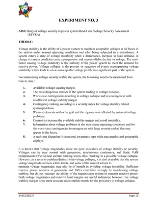 14EGCEE037 Page 15
EXPERIMENT NO. 3
AIM: Study of voltage security in power system Real-Time Voltage Security Assessment
(RTVSA)
THEORY:
Voltage stability is the ability of a power system to maintain acceptable voltages at all buses in
the system under normal operating conditions and after being subjected to a disturbance. A
system enters a state of voltage instability when a disturbance, increase in load demand, or
change in system condition cause a progressive and uncontrollable decline in voltage. The main
factor causing voltage instability is the inability of the power system to meet the demand for
reactive power. Voltage collapse is the process or sequence of events accompanying voltage
instability which leads to a low unacceptable voltage profile in a significant part of the system.
For maintaining voltage security within the system, the following need to be monitored from
time to time :
1. Available voltage security margin.
2. The most dangerous stresses in the system leading to voltage collapse.
3. Worst-case contingencies resulting in voltage collapse and/or contingencie with
insufficient voltage stability margin.
4. Contingency ranking according to a severity index for voltage stability related
system problems.
5. Weakest elements within the grid and the regions most affected by potential voltage
problems.
6. Controls to increase the available stability margin and avoid instability.
7. Information about voltage problems at the look-ahead operating conditions and for
the worst-case contingencies (contingencies with large severity ranks) that may
appear in the future.
8. A real-time dispatcher‘s situational awareness-type wide area graphic and geographic
displays.
It is known that voltage magnitudes alone are poor indicators of voltage stability or security.
Voltages can be near normal with generators, synchronous condensers, and Static VAR
compensators (SVCs) near current limiting levels, thus resulting in a possible voltage collapse.
However, as a security problem distinct from voltage collapse, it is also desirable that the system
voltage magnitudes remain within limits, and some of the control actions to
maintain voltage magnitudes may also be of benefit in avoiding voltage instability. Sufficient
reactive power reserves at generators and SVCs contribute strongly to maintaining voltage
stability, but do not measure the ability of the transmission system to transmit reactive power.
Both voltage magnitudes and reactive load margins are useful indicators; however, the voltage
stability margin is the more accurate and complete metric for the proximity to voltage collapse.
 